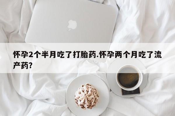 私人卖打胎药微信号,怀孕2个半月吃了打胎药.怀孕两个月吃了流产药?