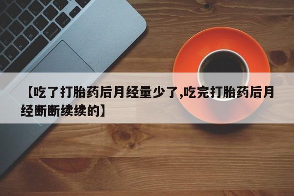 私人卖打胎药微信号，【吃了打胎药后月经量少了,吃完打胎药后月经断断续续的】