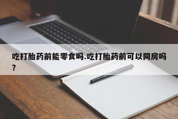 私人卖打胎药微信号，吃打胎药前能零食吗.吃打胎药前可以同房吗？