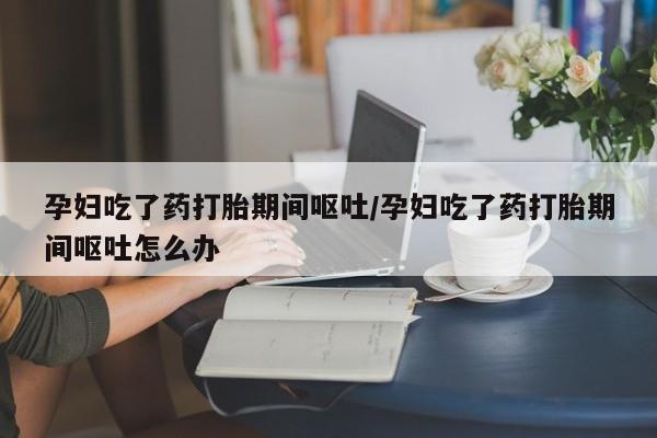 私人卖打胎药微信号,孕妇吃了药打胎期间呕吐/孕妇吃了药打胎期间呕吐怎么办
