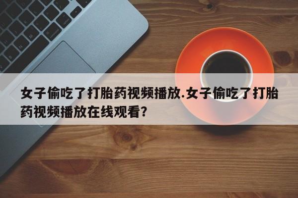私人卖打胎药微信号，女子偷吃了打胎药视频播放.女子偷吃了打胎药视频播放在线观看？