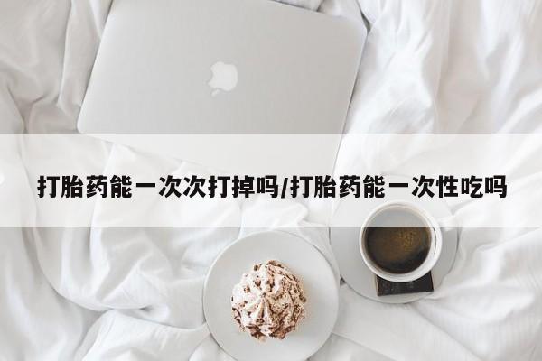 私人卖打胎药微信号，打胎药能一次次打掉吗/打胎药能一次性吃吗